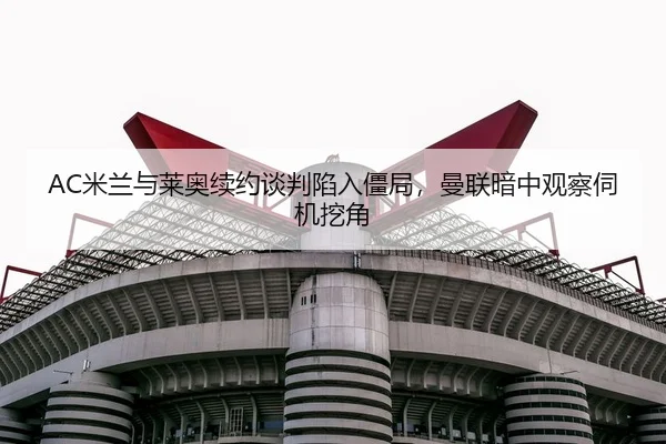 AC米兰与莱奥续约谈判陷入僵局，曼联暗中观察伺机挖角