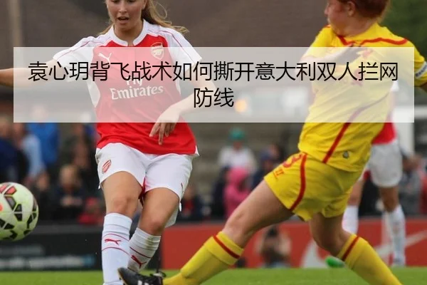 袁心玥背飞战术如何撕开意大利双人拦网防线