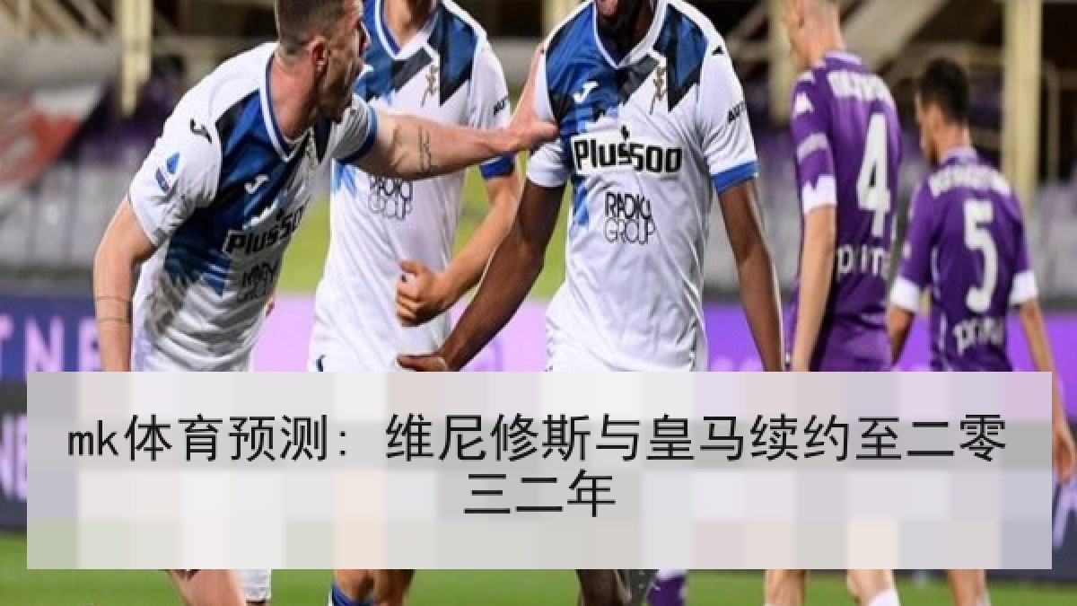 mk体育预测: 维尼修斯与皇马续约至二零三二年 mk体育预测: 维尼修斯与皇马续约至二零三二年