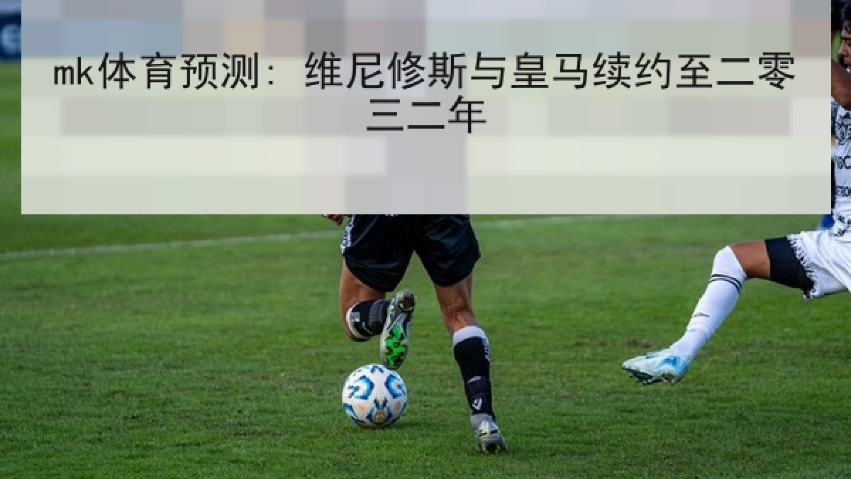 mk体育预测: 维尼修斯与皇马续约至二零三二年