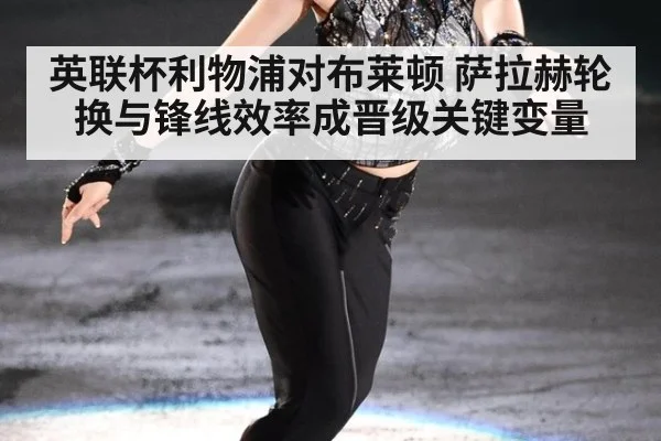 英联杯利物浦对布莱顿 萨拉赫轮换与锋线效率成晋级关键变量